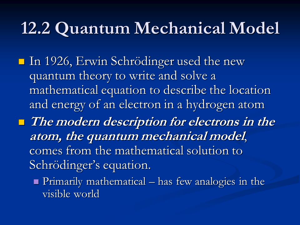 12.2 Quantum Mechanical Model In 1926, Erwin Schrödinger used the new quantum theory to write and solve a mathematical equation to describe the location and energy of an electron in a hydrogen atom In 1926, Erwin Schrödinger used the new quantum theory to write and solve a mathematical equation to describe the location and energy of an electron in a hydrogen atom The modern description for electrons in the atom, the quantum mechanical model, comes from the mathematical solution to Schrödinger’s equation.