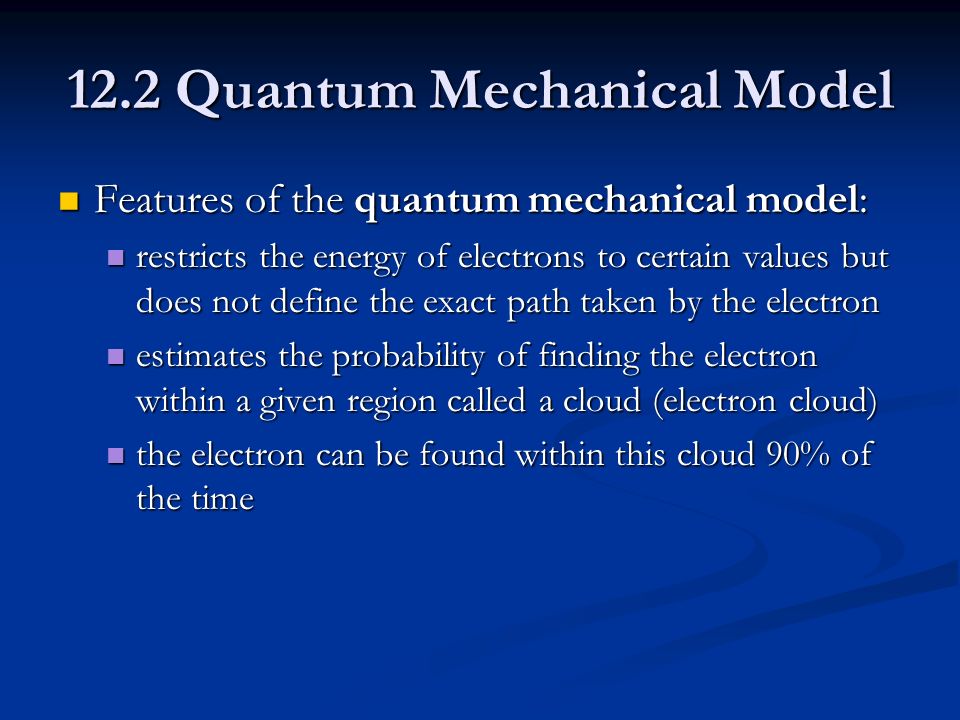 12.2 Quantum Mechanical Model Features of the quantum mechanical model: Features of the quantum mechanical model: restricts the energy of electrons to certain values but does not define the exact path taken by the electron restricts the energy of electrons to certain values but does not define the exact path taken by the electron estimates the probability of finding the electron within a given region called a cloud (electron cloud) estimates the probability of finding the electron within a given region called a cloud (electron cloud) the electron can be found within this cloud 90% of the time the electron can be found within this cloud 90% of the time