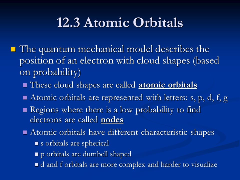 12.3 Atomic Orbitals The quantum mechanical model describes the position of an electron with cloud shapes (based on probability) The quantum mechanical model describes the position of an electron with cloud shapes (based on probability) These cloud shapes are called atomic orbitals These cloud shapes are called atomic orbitals Atomic orbitals are represented with letters: s, p, d, f, g Atomic orbitals are represented with letters: s, p, d, f, g Regions where there is a low probability to find electrons are called nodes Regions where there is a low probability to find electrons are called nodes Atomic orbitals have different characteristic shapes Atomic orbitals have different characteristic shapes s orbitals are spherical s orbitals are spherical p orbitals are dumbell shaped p orbitals are dumbell shaped d and f orbitals are more complex and harder to visualize d and f orbitals are more complex and harder to visualize