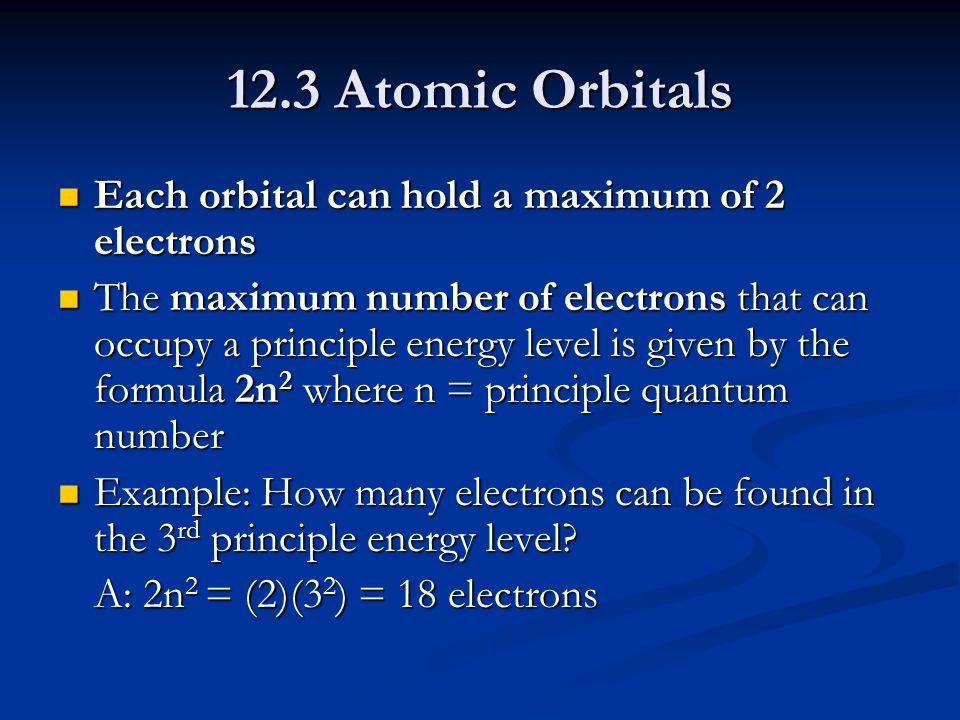 12.3 Atomic Orbitals Each orbital can hold a maximum of 2 electrons Each orbital can hold a maximum of 2 electrons The maximum number of electrons that can occupy a principle energy level is given by the formula 2n 2 where n = principle quantum number The maximum number of electrons that can occupy a principle energy level is given by the formula 2n 2 where n = principle quantum number Example: How many electrons can be found in the 3 rd principle energy level.