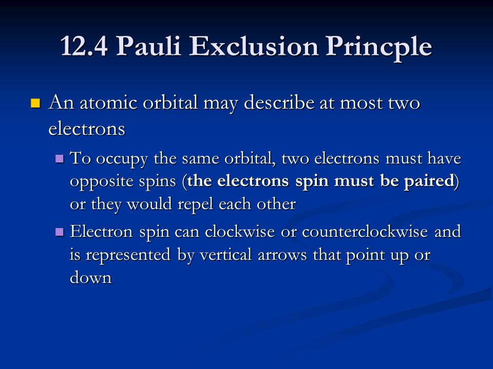 12.4 Pauli Exclusion Princple An atomic orbital may describe at most two electrons An atomic orbital may describe at most two electrons To occupy the same orbital, two electrons must have opposite spins (the electrons spin must be paired) or they would repel each other To occupy the same orbital, two electrons must have opposite spins (the electrons spin must be paired) or they would repel each other Electron spin can clockwise or counterclockwise and is represented by vertical arrows that point up or down Electron spin can clockwise or counterclockwise and is represented by vertical arrows that point up or down