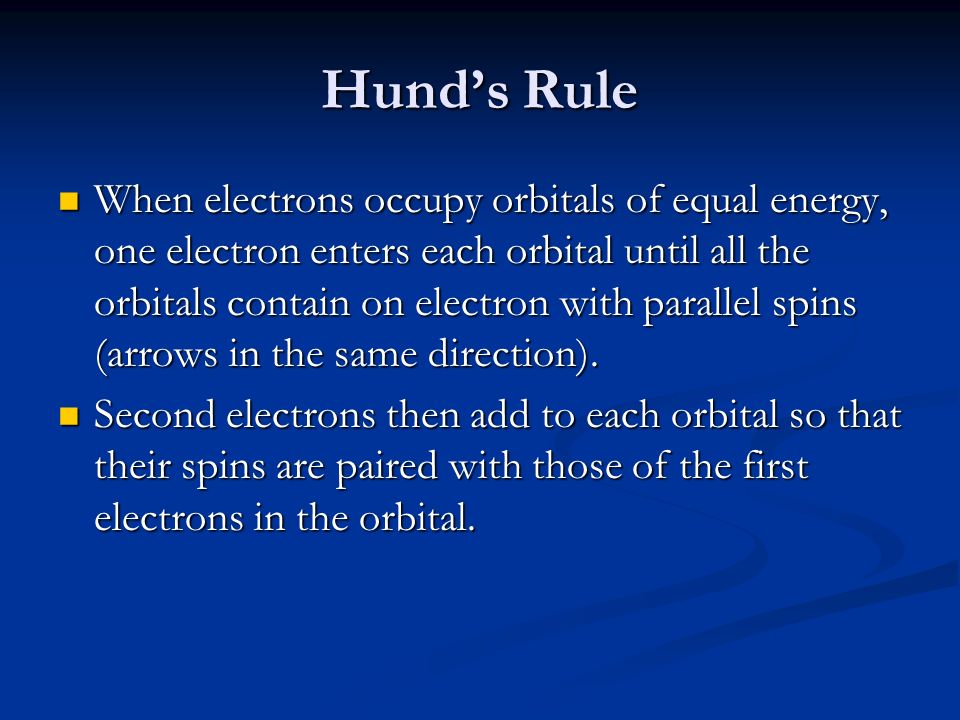 Hund’s Rule When electrons occupy orbitals of equal energy, one electron enters each orbital until all the orbitals contain on electron with parallel spins (arrows in the same direction).