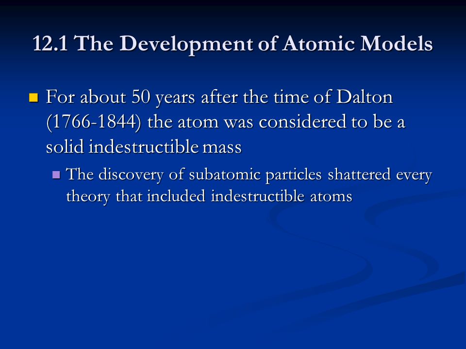 12.1 The Development of Atomic Models For about 50 years after the time of Dalton ( ) the atom was considered to be a solid indestructible mass For about 50 years after the time of Dalton ( ) the atom was considered to be a solid indestructible mass The discovery of subatomic particles shattered every theory that included indestructible atoms The discovery of subatomic particles shattered every theory that included indestructible atoms