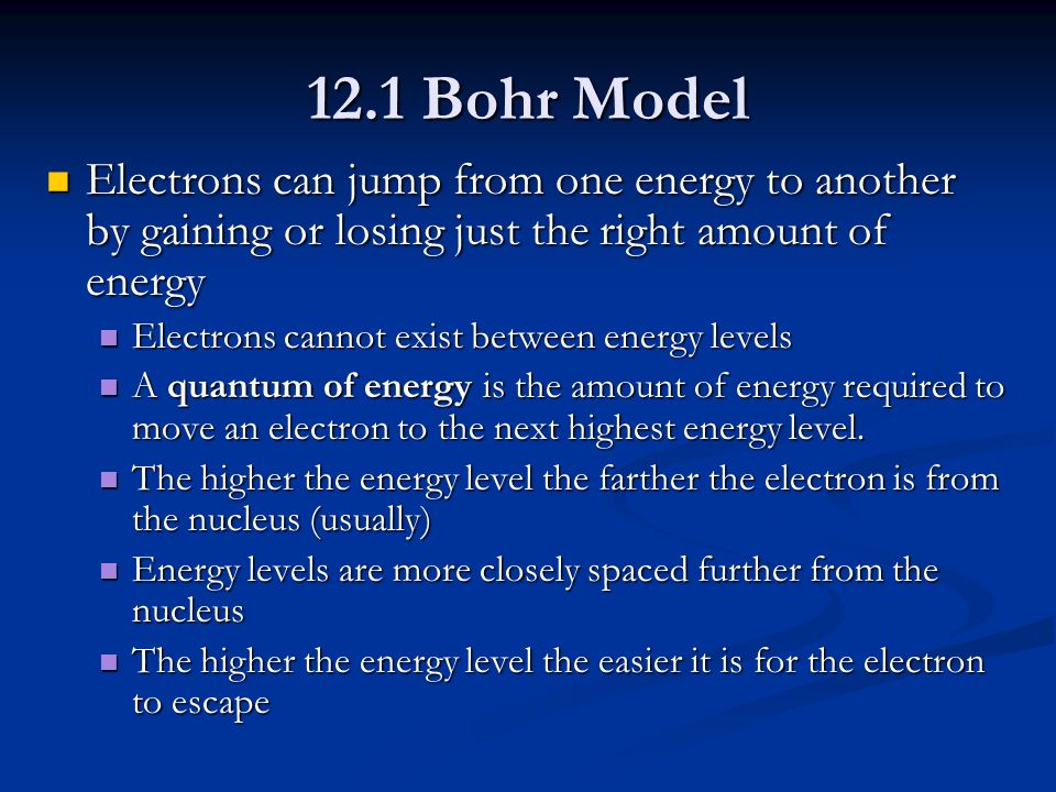 12.1 Bohr Model Electrons can jump from one energy to another by gaining or losing just the right amount of energy Electrons can jump from one energy to another by gaining or losing just the right amount of energy Electrons cannot exist between energy levels Electrons cannot exist between energy levels A quantum of energy is the amount of energy required to move an electron to the next highest energy level.