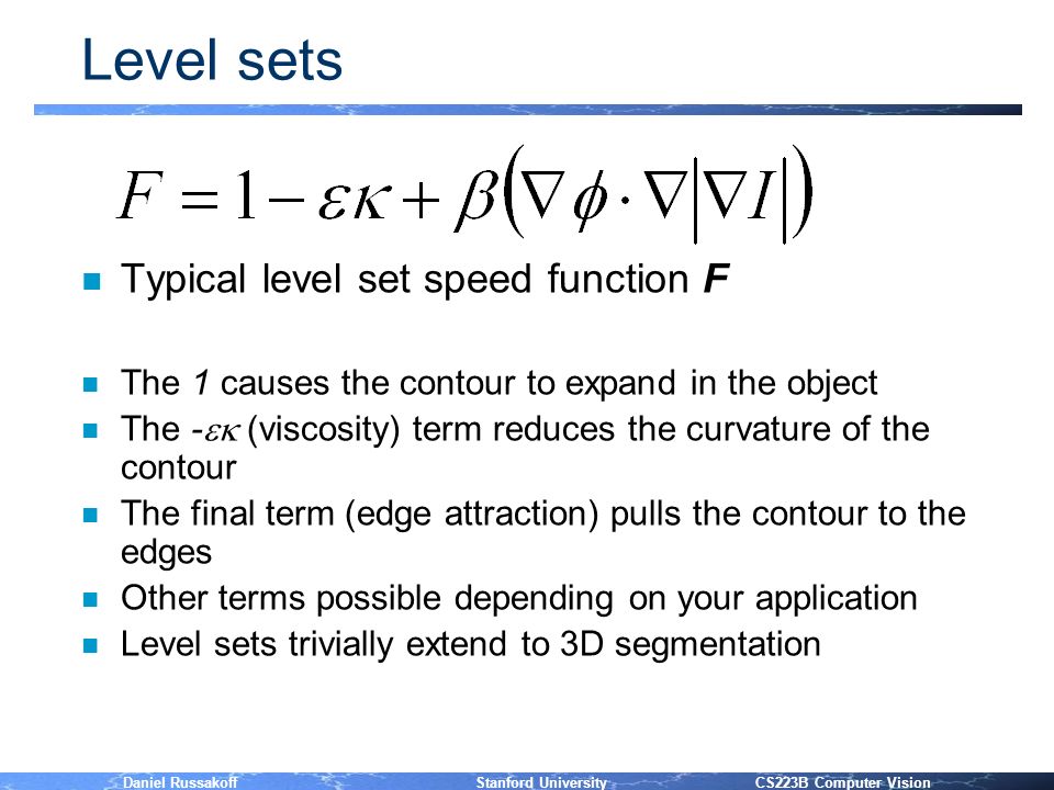 Daniel Russakoff Stanford University CS223B Computer Vision Level sets n Typical level set speed function F n The 1 causes the contour to expand in the object n The -  (viscosity) term reduces the curvature of the contour n The final term (edge attraction) pulls the contour to the edges n Other terms possible depending on your application n Level sets trivially extend to 3D segmentation