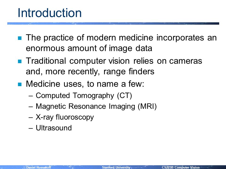 Daniel Russakoff Stanford University CS223B Computer Vision Introduction n The practice of modern medicine incorporates an enormous amount of image data n Traditional computer vision relies on cameras and, more recently, range finders n Medicine uses, to name a few: –Computed Tomography (CT) –Magnetic Resonance Imaging (MRI) –X-ray fluoroscopy –Ultrasound