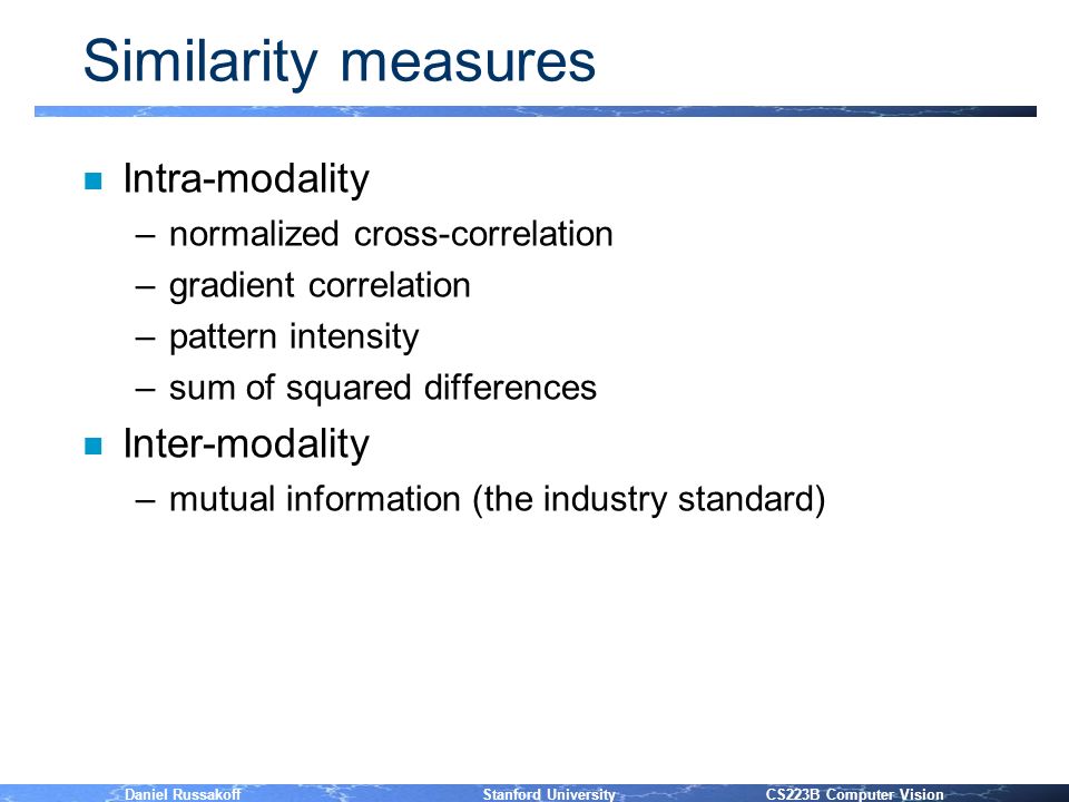Daniel Russakoff Stanford University CS223B Computer Vision Similarity measures n Intra-modality –normalized cross-correlation –gradient correlation –pattern intensity –sum of squared differences n Inter-modality –mutual information (the industry standard)