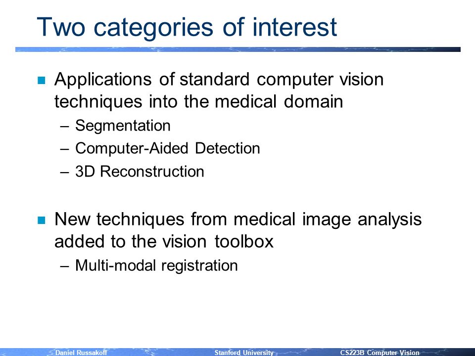Daniel Russakoff Stanford University CS223B Computer Vision Two categories of interest n Applications of standard computer vision techniques into the medical domain –Segmentation –Computer-Aided Detection –3D Reconstruction n New techniques from medical image analysis added to the vision toolbox –Multi-modal registration