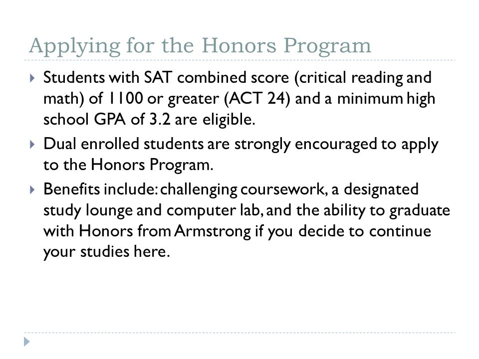 Applying for the Honors Program  Students with SAT combined score (critical reading and math) of 1100 or greater (ACT 24) and a minimum high school GPA of 3.2 are eligible.