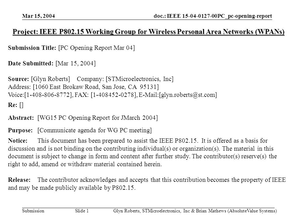 doc.: IEEE PC_pc-opening-report Submission Mar 15, 2004 Glyn Roberts, STMicroelectronics, Inc & Brian Mathews (AbsoluteValue Systems)Slide 1 Project: IEEE P Working Group for Wireless Personal Area Networks (WPANs) Submission Title: [PC Opening Report Mar 04] Date Submitted: [Mar 15, 2004] Source: [Glyn Roberts] Company: [STMicroelectronics, Inc] Address: [1060 East Brokaw Road, San Jose, CA 95131] Voice:[ ], FAX: [ ], Re: [] Abstract:[WG15 PC Opening Report for JMarch 2004] Purpose:[Communicate agenda for WG PC meeting] Notice:This document has been prepared to assist the IEEE P