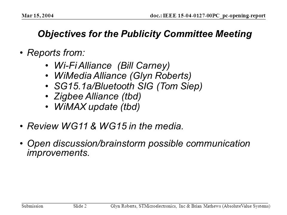 doc.: IEEE PC_pc-opening-report Submission Mar 15, 2004 Glyn Roberts, STMicroelectronics, Inc & Brian Mathews (AbsoluteValue Systems)Slide 2 Reports from: Wi-Fi Alliance (Bill Carney) WiMedia Alliance (Glyn Roberts) SG15.1a/Bluetooth SIG (Tom Siep) Zigbee Alliance (tbd) WiMAX update (tbd) Review WG11 & WG15 in the media.