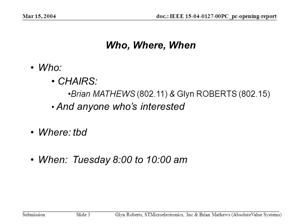 doc.: IEEE PC_pc-opening-report Submission Mar 15, 2004 Glyn Roberts, STMicroelectronics, Inc & Brian Mathews (AbsoluteValue Systems)Slide 3 Who: CHAIRS: Brian MATHEWS (802.11) & Glyn ROBERTS (802.15) And anyone who’s interested Where: tbd When: Tuesday 8:00 to 10:00 am Who, Where, When