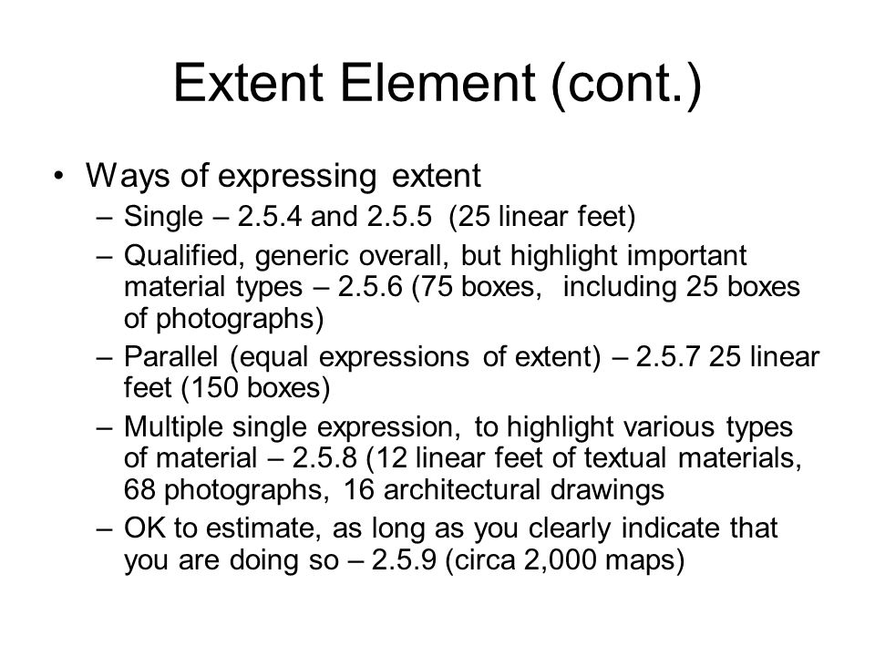 Extent Element (cont.) Ways of expressing extent –Single – and (25 linear feet) –Qualified, generic overall, but highlight important material types – (75 boxes, including 25 boxes of photographs) –Parallel (equal expressions of extent) – linear feet (150 boxes) –Multiple single expression, to highlight various types of material – (12 linear feet of textual materials, 68 photographs, 16 architectural drawings –OK to estimate, as long as you clearly indicate that you are doing so – (circa 2,000 maps)