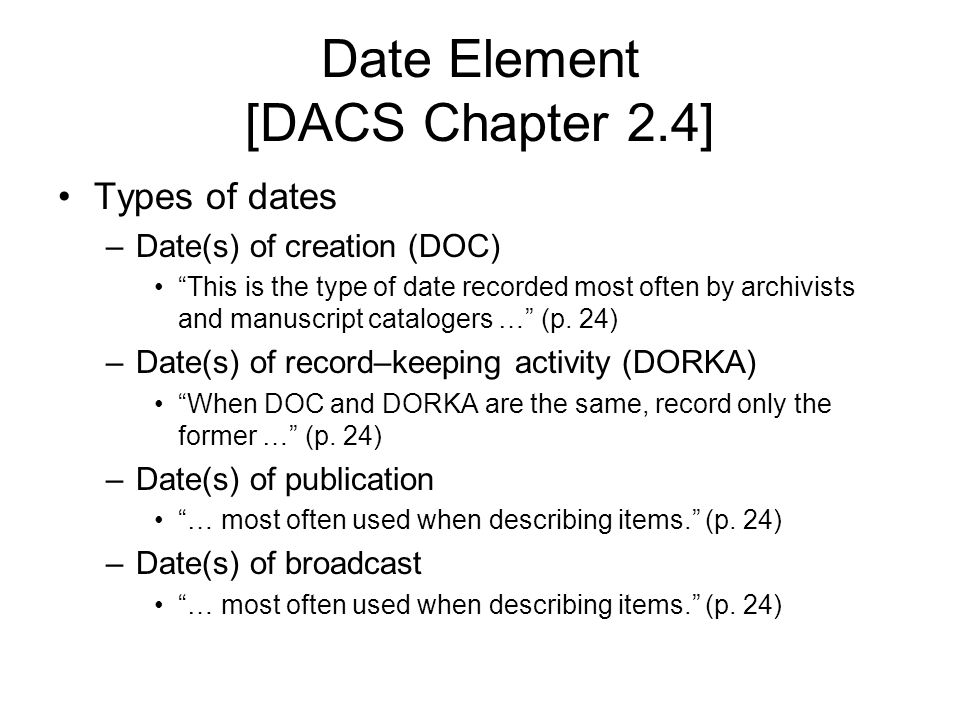 Date Element [DACS Chapter 2.4] Types of dates –Date(s) of creation (DOC) This is the type of date recorded most often by archivists and manuscript catalogers … (p.