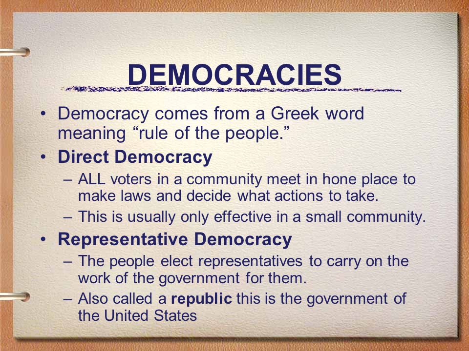 DEMOCRACIES Democracy comes from a Greek word meaning rule of the people. Direct Democracy –ALL voters in a community meet in hone place to make laws and decide what actions to take.