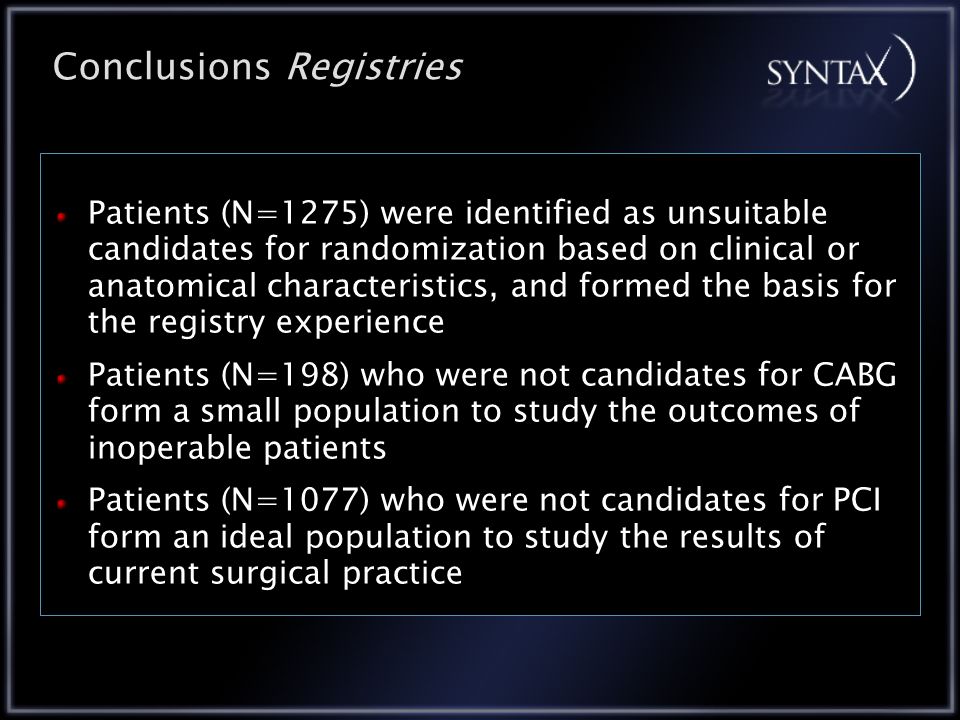 Conclusions Registries Patients (N=1275) were identified as unsuitable candidates for randomization based on clinical or anatomical characteristics, and formed the basis for the registry experience Patients (N=198) who were not candidates for CABG form a small population to study the outcomes of inoperable patients Patients (N=1077) who were not candidates for PCI form an ideal population to study the results of current surgical practice
