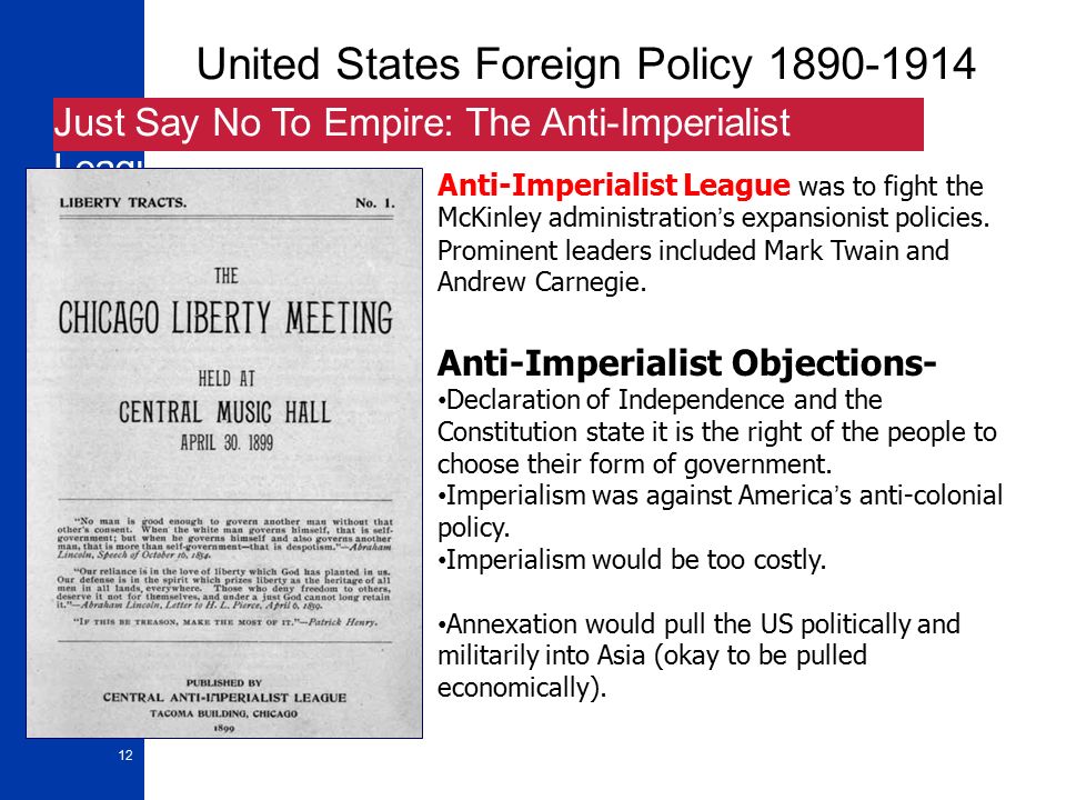 12 United States Foreign Policy Just Say No To Empire: The Anti-Imperialist League Anti-Imperialist League was to fight the McKinley administration’s expansionist policies.