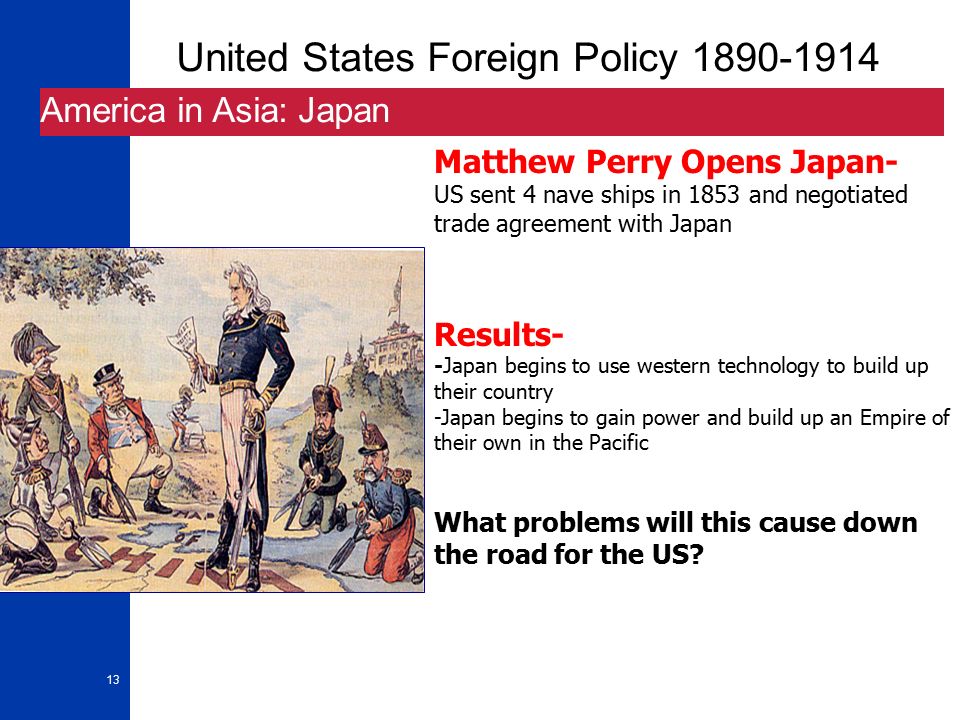 13 United States Foreign Policy America in Asia: Japan Matthew Perry Opens Japan- US sent 4 nave ships in 1853 and negotiated trade agreement with Japan Results- -Japan begins to use western technology to build up their country -Japan begins to gain power and build up an Empire of their own in the Pacific What problems will this cause down the road for the US