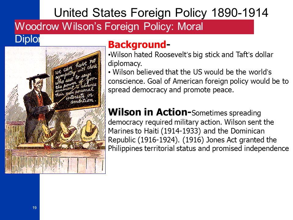 19 United States Foreign Policy Woodrow Wilson’s Foreign Policy: Moral Diplomacy Background- Wilson hated Roosevelt’s big stick and Taft’s dollar diplomacy.