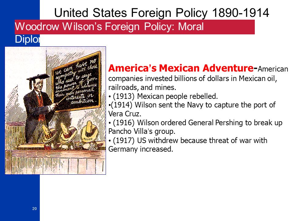 20 United States Foreign Policy Woodrow Wilson’s Foreign Policy: Moral Diplomacy America’s Mexican Adventure- American companies invested billions of dollars in Mexican oil, railroads, and mines.