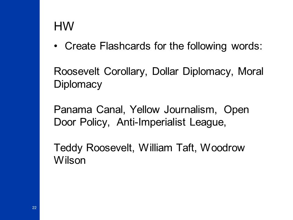 HW Create Flashcards for the following words: Roosevelt Corollary, Dollar Diplomacy, Moral Diplomacy Panama Canal, Yellow Journalism, Open Door Policy, Anti-Imperialist League, Teddy Roosevelt, William Taft, Woodrow Wilson 22