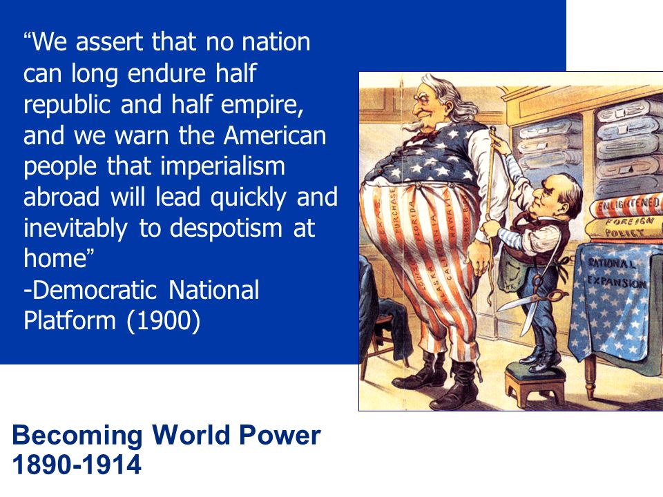 Becoming World Power We assert that no nation can long endure half republic and half empire, and we warn the American people that imperialism abroad will lead quickly and inevitably to despotism at home -Democratic National Platform (1900)
