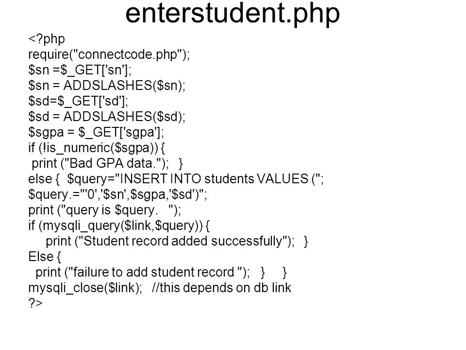 enterstudent.php < php require( connectcode.php ); $sn =$_GET[ sn ]; $sn = ADDSLASHES($sn); $sd=$_GET[ sd ]; $sd = ADDSLASHES($sd); $sgpa = $_GET[ sgpa ]; if (!is_numeric($sgpa)) { print ( Bad GPA data. ); } else { $query= INSERT INTO students VALUES ( ; $query.= 0 , $sn ,$sgpa, $sd ) ; print ( query is $query.
