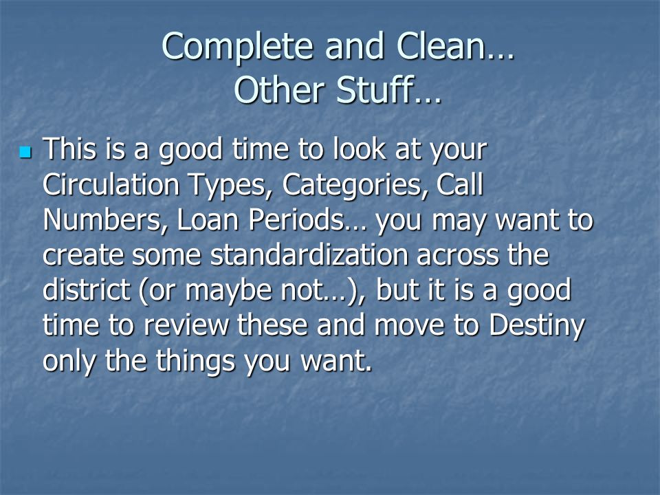 Complete and Clean… Other Stuff… This is a good time to look at your Circulation Types, Categories, Call Numbers, Loan Periods… you may want to create some standardization across the district (or maybe not…), but it is a good time to review these and move to Destiny only the things you want.