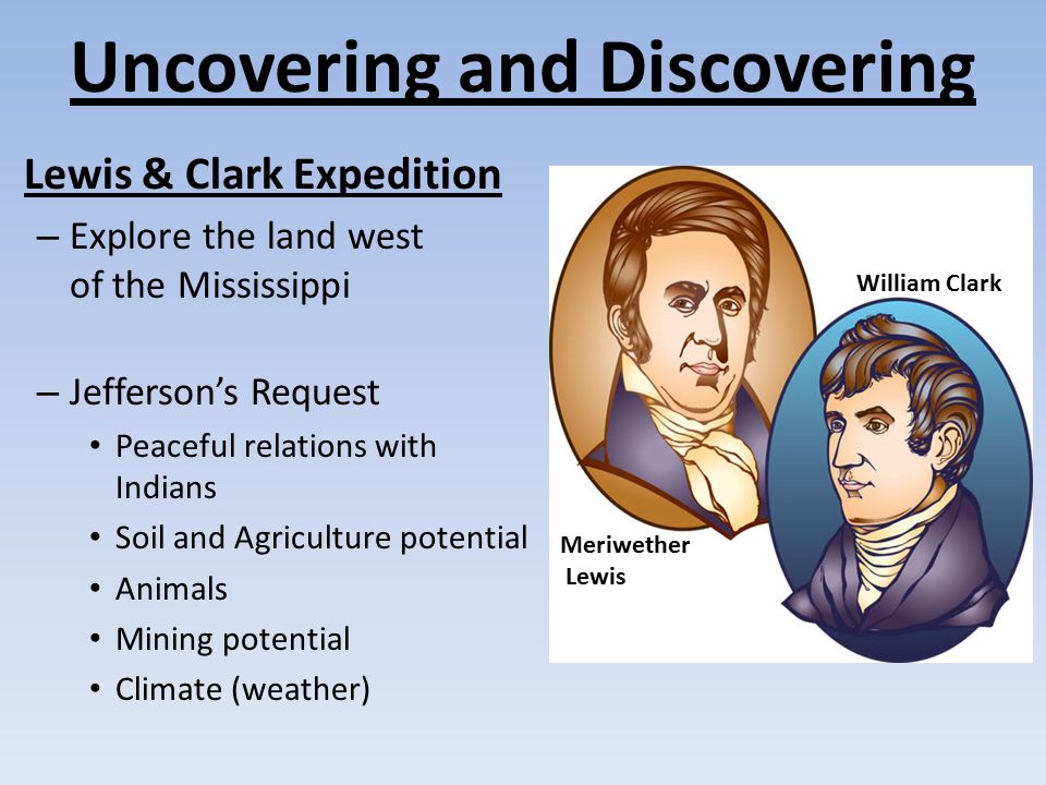 Uncovering and Discovering Lewis & Clark Expedition – Explore the land west of the Mississippi – Jefferson’s Request Peaceful relations with Indians Soil and Agriculture potential Animals Mining potential Climate (weather) Meriwether Lewis William Clark