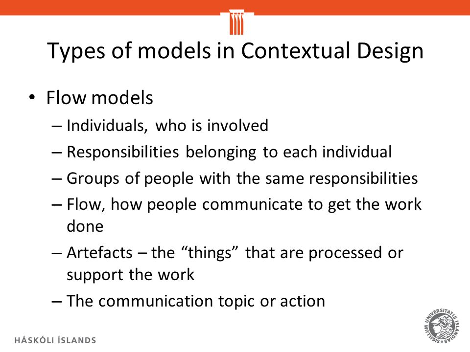 Types of models in Contextual Design Flow models – Individuals, who is involved – Responsibilities belonging to each individual – Groups of people with the same responsibilities – Flow, how people communicate to get the work done – Artefacts – the things that are processed or support the work – The communication topic or action