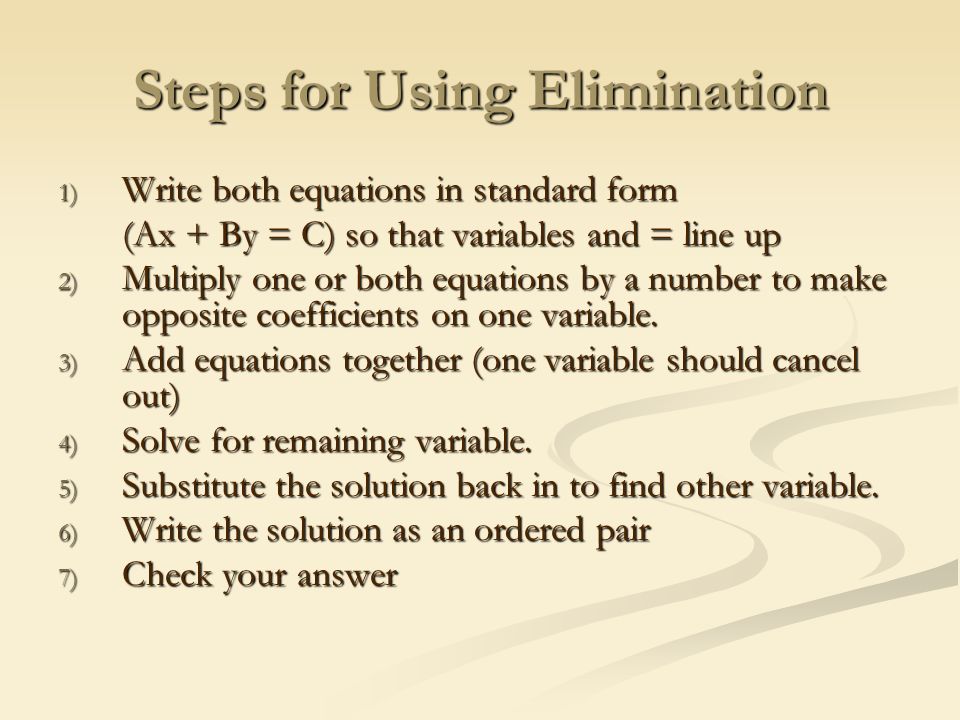 Steps for Using Elimination 1) Write both equations in standard form (Ax + By = C) so that variables and = line up 2) Multiply one or both equations by a number to make opposite coefficients on one variable.