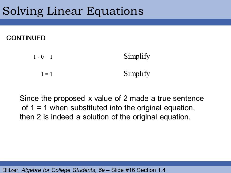 Blitzer, Algebra for College Students, 6e – Slide #16 Section 1.4 Solving Linear EquationsCONTINUED = 1 Simplify 1 = 1 Simplify Since the proposed x value of 2 made a true sentence of 1 = 1 when substituted into the original equation, then 2 is indeed a solution of the original equation.