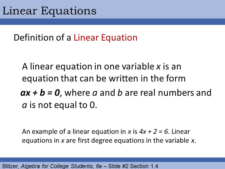 Blitzer, Algebra for College Students, 6e – Slide #2 Section 1.4 Linear Equations Definition of a Linear Equation A linear equation in one variable x is an equation that can be written in the form ax + b = 0, where a and b are real numbers and a is not equal to 0.