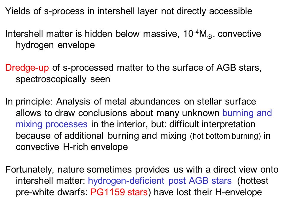Yields of s-process in intershell layer not directly accessible Intershell matter is hidden below massive, M , convective hydrogen envelope Dredge-up of s-processed matter to the surface of AGB stars, spectroscopically seen In principle: Analysis of metal abundances on stellar surface allows to draw conclusions about many unknown burning and mixing processes in the interior, but: difficult interpretation because of additional burning and mixing (hot bottom burning) in convective H-rich envelope Fortunately, nature sometimes provides us with a direct view onto intershell matter: hydrogen-deficient post AGB stars (hottest pre-white dwarfs: PG1159 stars) have lost their H-envelope