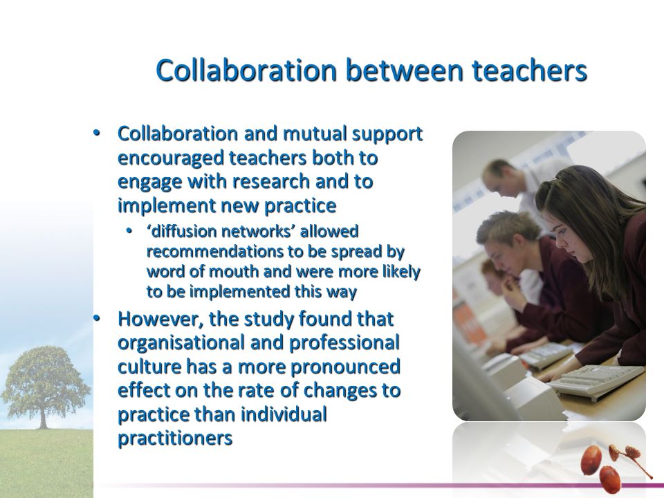 Collaboration between teachers Collaboration and mutual support encouraged teachers both to engage with research and to implement new practice Collaboration and mutual support encouraged teachers both to engage with research and to implement new practice ‘diffusion networks’ allowed recommendations to be spread by word of mouth and were more likely to be implemented this way ‘diffusion networks’ allowed recommendations to be spread by word of mouth and were more likely to be implemented this way However, the study found that organisational and professional culture has a more pronounced effect on the rate of changes to practice than individual practitioners However, the study found that organisational and professional culture has a more pronounced effect on the rate of changes to practice than individual practitioners