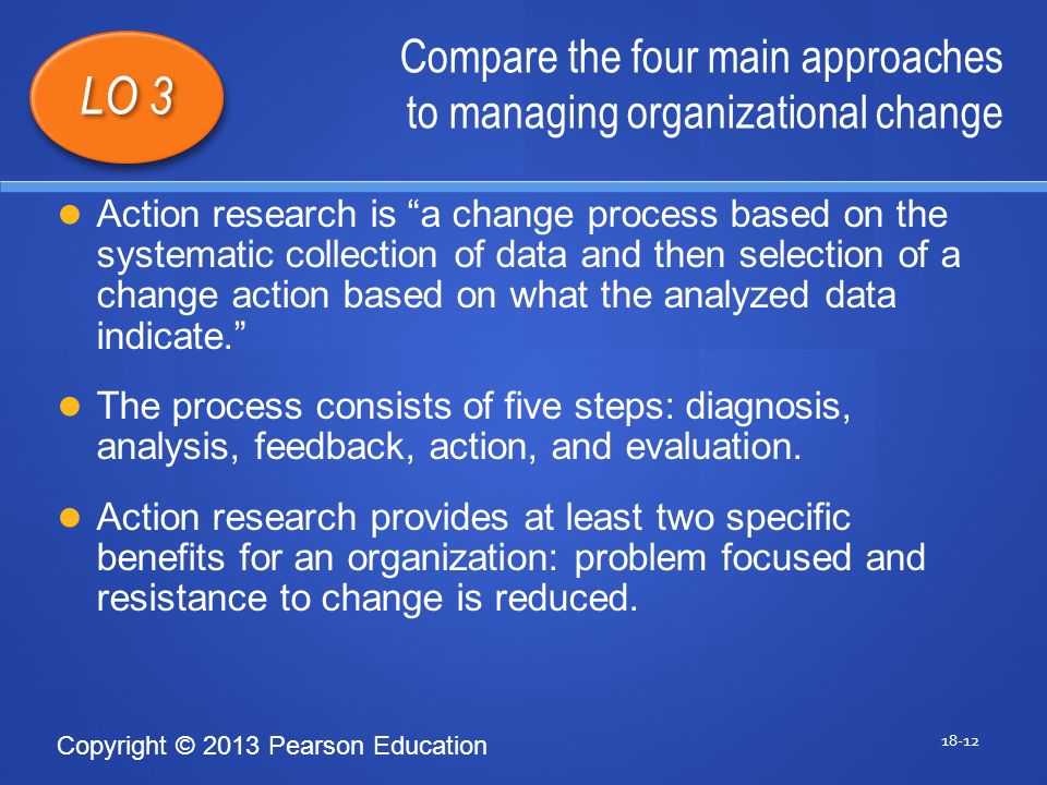 Copyright © 2013 Pearson Education Compare the four main approaches to managing organizational change LO 3 Action research is a change process based on the systematic collection of data and then selection of a change action based on what the analyzed data indicate. The process consists of five steps: diagnosis, analysis, feedback, action, and evaluation.