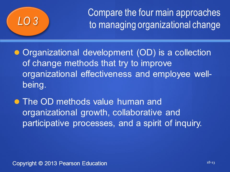 Copyright © 2013 Pearson Education Compare the four main approaches to managing organizational change LO 3 Organizational development (OD) is a collection of change methods that try to improve organizational effectiveness and employee well- being.
