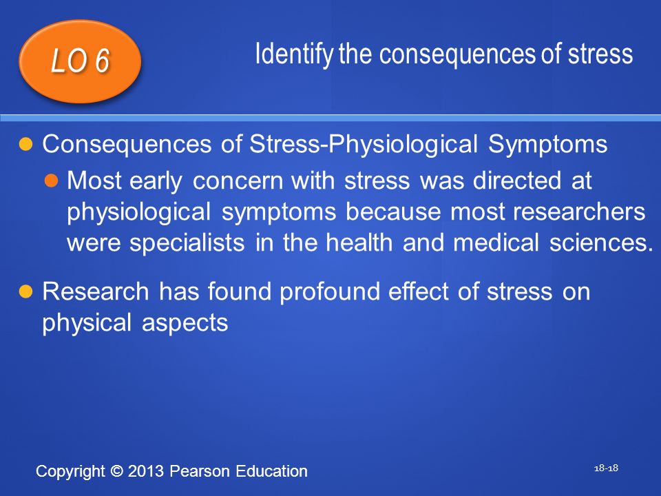 Copyright © 2013 Pearson Education Identify the consequences of stress LO 6 Consequences of Stress-Physiological Symptoms Most early concern with stress was directed at physiological symptoms because most researchers were specialists in the health and medical sciences.