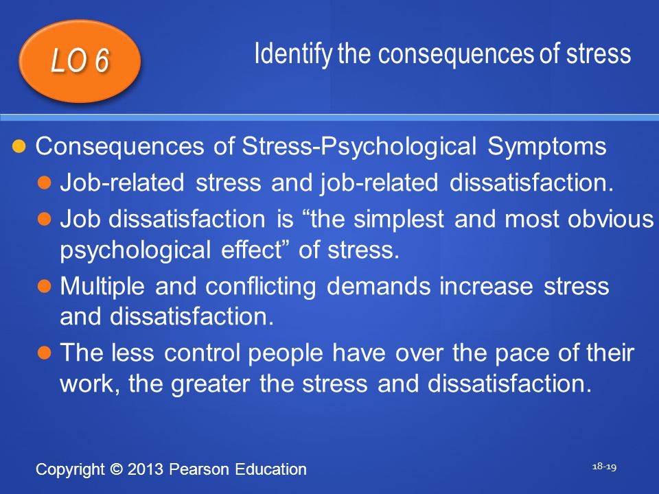Copyright © 2013 Pearson Education Identify the consequences of stress LO 6 Consequences of Stress-Psychological Symptoms Job-related stress and job-related dissatisfaction.