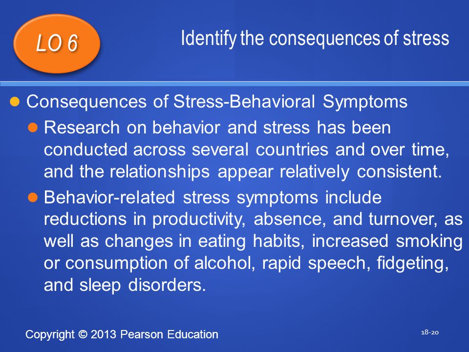 Copyright © 2013 Pearson Education Identify the consequences of stress LO 6 Consequences of Stress-Behavioral Symptoms Research on behavior and stress has been conducted across several countries and over time, and the relationships appear relatively consistent.
