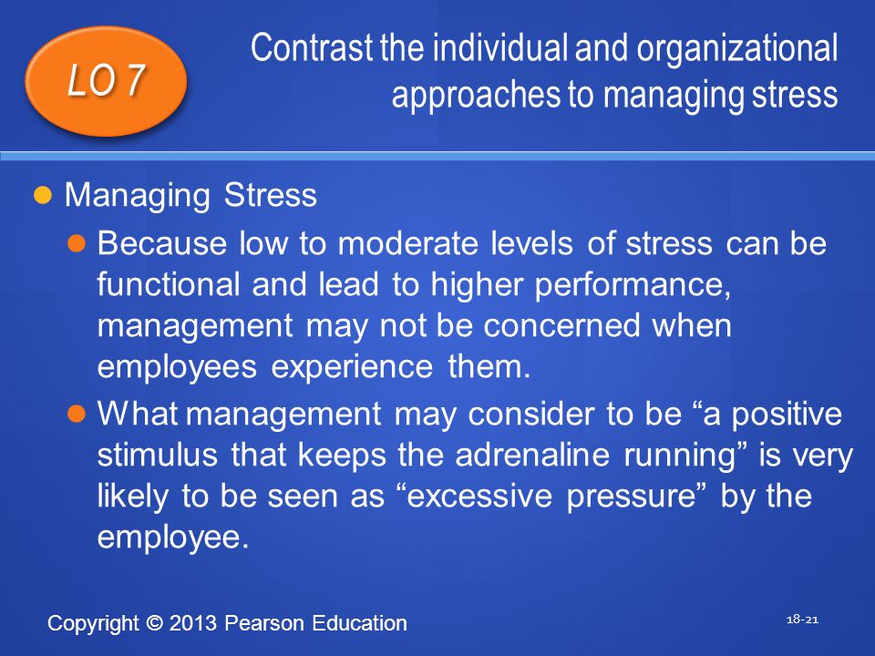 Copyright © 2013 Pearson Education Contrast the individual and organizational approaches to managing stress LO 7 Managing Stress Because low to moderate levels of stress can be functional and lead to higher performance, management may not be concerned when employees experience them.
