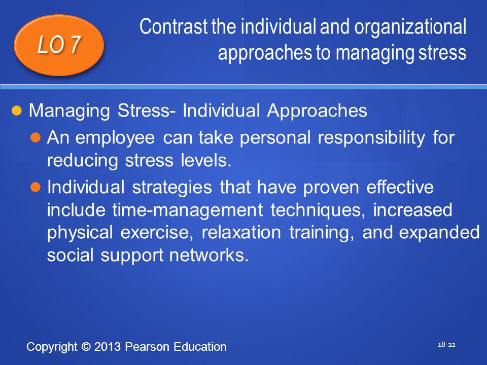 Copyright © 2013 Pearson Education Contrast the individual and organizational approaches to managing stress LO 7 Managing Stress- Individual Approaches An employee can take personal responsibility for reducing stress levels.