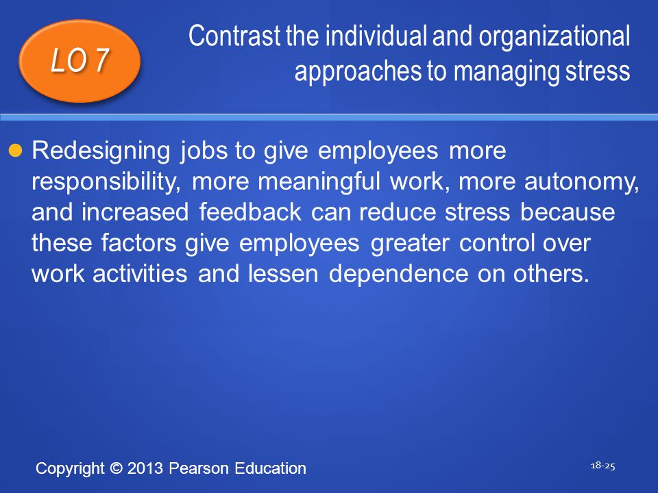 Copyright © 2013 Pearson Education Contrast the individual and organizational approaches to managing stress LO 7 Redesigning jobs to give employees more responsibility, more meaningful work, more autonomy, and increased feedback can reduce stress because these factors give employees greater control over work activities and lessen dependence on others.
