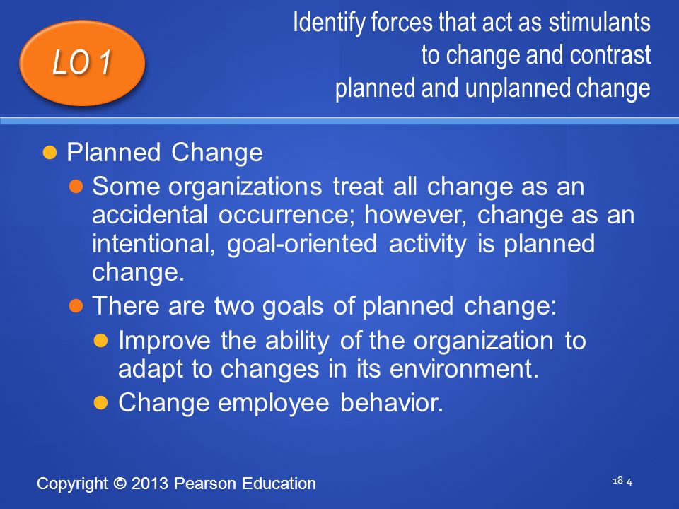Copyright © 2013 Pearson Education Identify forces that act as stimulants to change and contrast planned and unplanned change 18-4 LO 1 Planned Change Some organizations treat all change as an accidental occurrence; however, change as an intentional, goal-oriented activity is planned change.