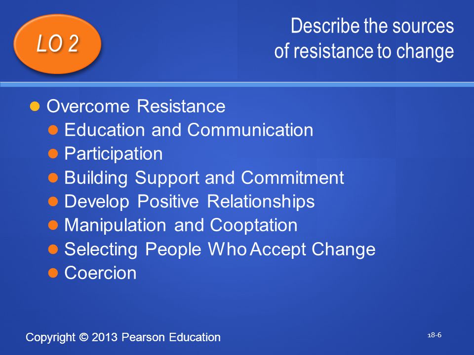 Copyright © 2013 Pearson Education Describe the sources of resistance to change 18-6 LO 2 Overcome Resistance Education and Communication Participation Building Support and Commitment Develop Positive Relationships Manipulation and Cooptation Selecting People Who Accept Change Coercion 1