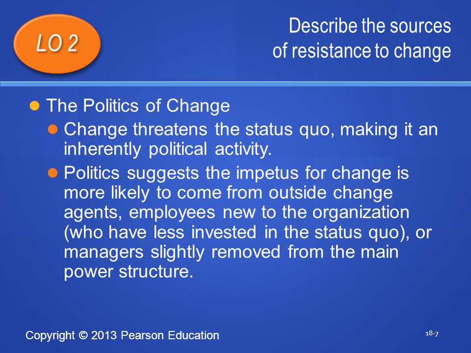 Copyright © 2013 Pearson Education Describe the sources of resistance to change 18-7 LO 2 The Politics of Change Change threatens the status quo, making it an inherently political activity.