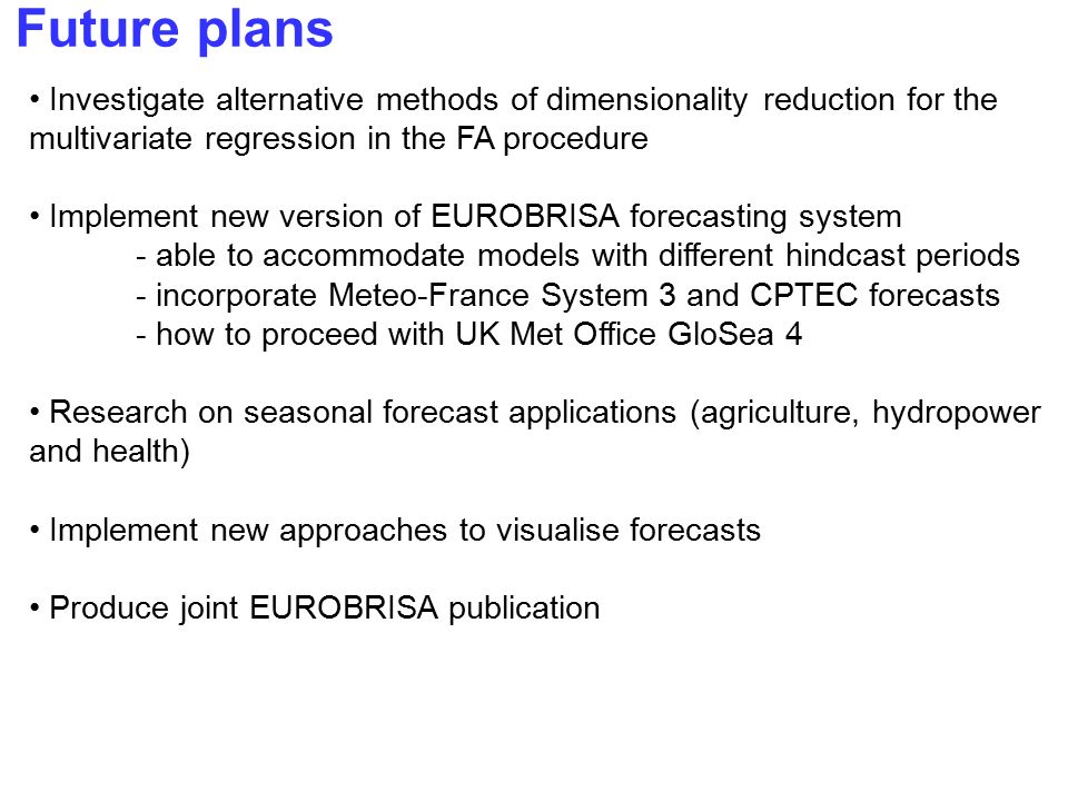 Future plans Investigate alternative methods of dimensionality reduction for the multivariate regression in the FA procedure Implement new version of EUROBRISA forecasting system - able to accommodate models with different hindcast periods - incorporate Meteo-France System 3 and CPTEC forecasts - how to proceed with UK Met Office GloSea 4 Research on seasonal forecast applications (agriculture, hydropower and health) Implement new approaches to visualise forecasts Produce joint EUROBRISA publication