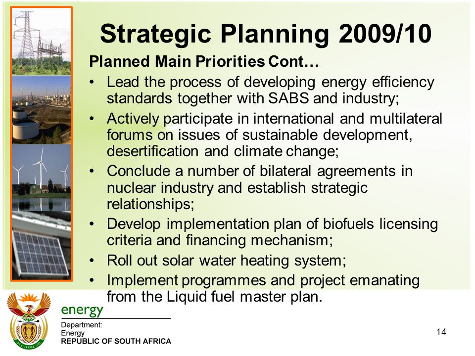 14 Strategic Planning 2009/10 Planned Main Priorities Cont… Lead the process of developing energy efficiency standards together with SABS and industry; Actively participate in international and multilateral forums on issues of sustainable development, desertification and climate change; Conclude a number of bilateral agreements in nuclear industry and establish strategic relationships; Develop implementation plan of biofuels licensing criteria and financing mechanism; Roll out solar water heating system; Implement programmes and project emanating from the Liquid fuel master plan.
