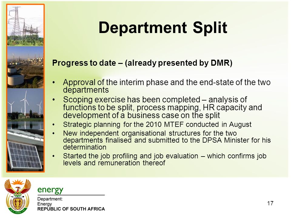 17 Department Split Progress to date – (already presented by DMR) Approval of the interim phase and the end-state of the two departments Scoping exercise has been completed – analysis of functions to be split, process mapping, HR capacity and development of a business case on the split Strategic planning for the 2010 MTEF conducted in August New independent organisational structures for the two departments finalised and submitted to the DPSA Minister for his determination Started the job profiling and job evaluation – which confirms job levels and remuneration thereof