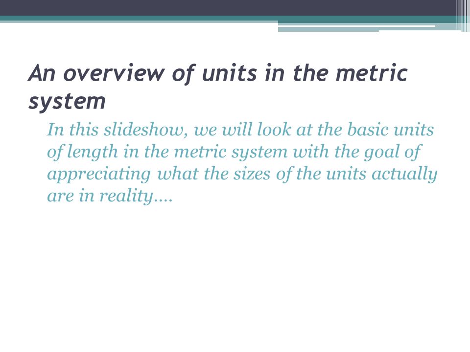 An overview of units in the metric system In this slideshow, we will look at the basic units of length in the metric system with the goal of appreciating what the sizes of the units actually are in reality….